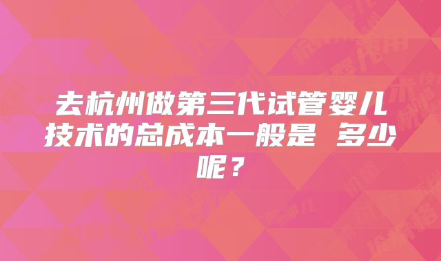 去杭州做第三代试管婴儿技术的总成本一般是 多少呢?