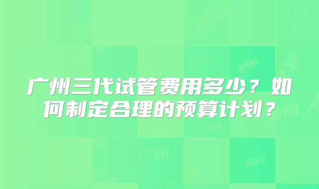 广州三代试管费用多少?如何制定合理的预算计划?