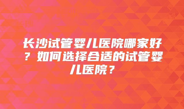 长沙试管婴儿医院哪家好？如何选择合适的试管婴儿医院？