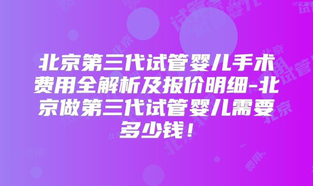 北京第三代试管婴儿手术费用全解析及报价明细-北京做第三代试管婴儿需要多少钱!
