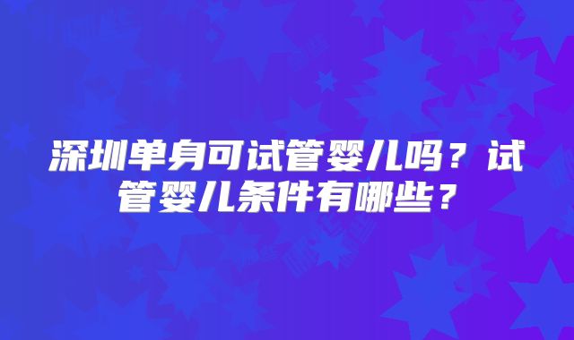 深圳单身可试管婴儿吗?试管婴儿条件有哪些?