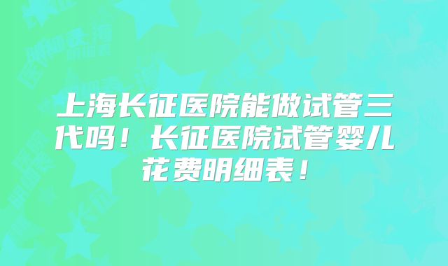 上海长征医院能做试管三代吗!长征医院试管婴儿花费明细表!