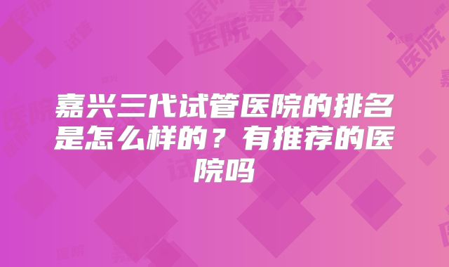 嘉兴三代试管医院的排名是怎么样的?有推荐的医院吗