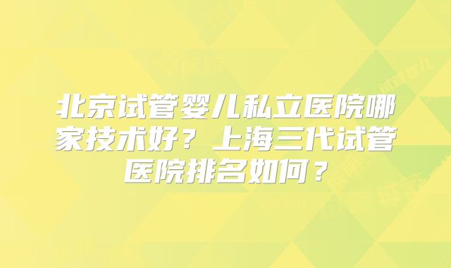 北京试管婴儿私立医院哪家技术好？上海三代试管医院排名如何？
