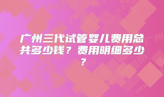 广州三代试管婴儿费用总共多少钱？费用明细多少？