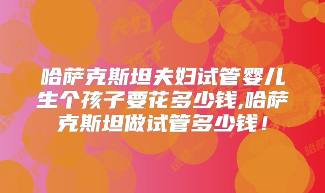 哈萨克斯坦夫妇试管婴儿生个孩子要花多少钱,哈萨克斯坦做试管多少钱!
