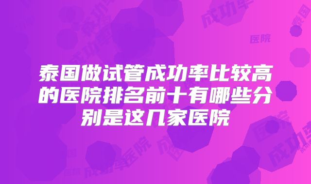 泰国做试管成功率比较高的医院排名前十有哪些分别是这几家医院