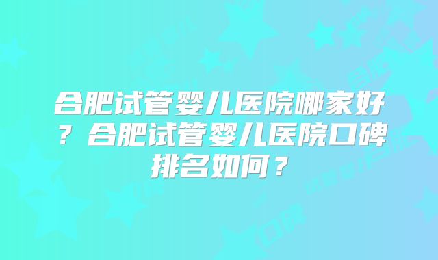 合肥试管婴儿医院哪家好?合肥试管婴儿医院口碑排名如何?