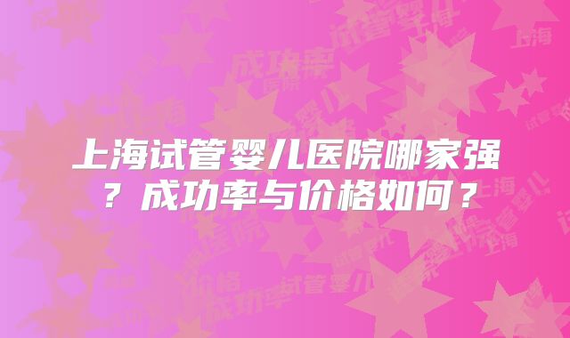 上海试管婴儿医院哪家强？成功率与价格如何？