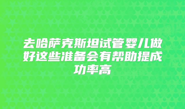 去哈萨克斯坦试管婴儿做好这些准备会有帮助提成功率高