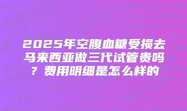 2025年空腹血糖受损去马来西亚做三代试管贵吗？费用明细是怎么样的