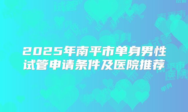 2025年南平市单身男性试管申请条件及医院推荐