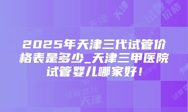 2025年天津三代试管价格表是多少_天津三甲医院试管婴儿哪家好!