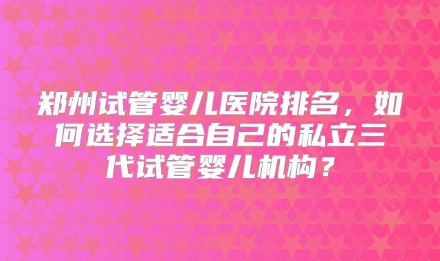 郑州试管婴儿医院排名，如何选择适合自己的私立三代试管婴儿机构？