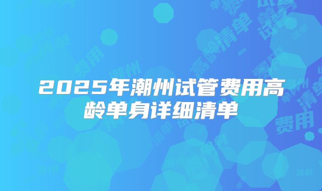 2025年潮州试管费用高龄单身详细清单