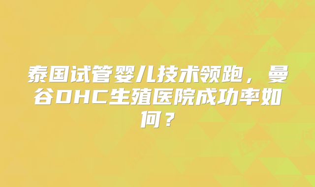 泰国试管婴儿技术领跑，曼谷DHC生殖医院成功率如何？