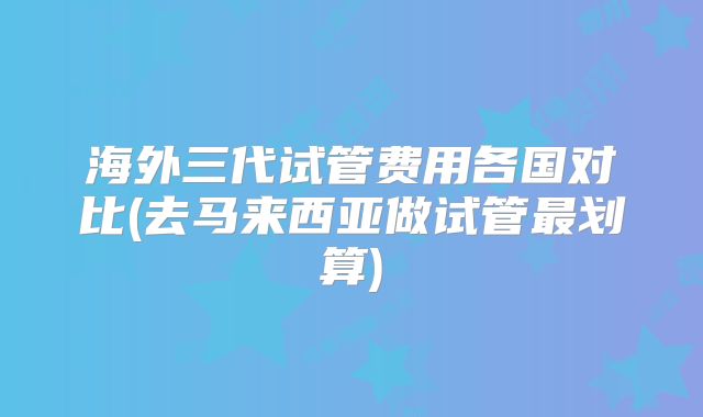 海外三代试管费用各国对比(去马来西亚做试管最划算)