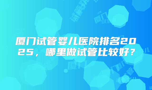厦门试管婴儿医院排名2025,哪里做试管比较好?