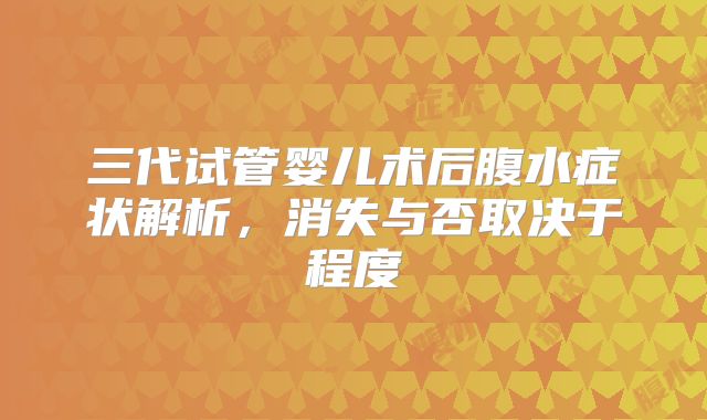 三代试管婴儿术后腹水症状解析,消失与否取决于程度