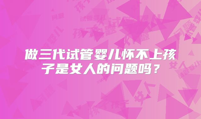 做三代试管婴儿怀不上孩子是女人的问题吗？