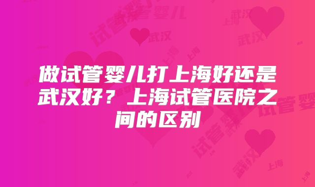 做试管婴儿打上海好还是武汉好?上海试管医院之间的区别