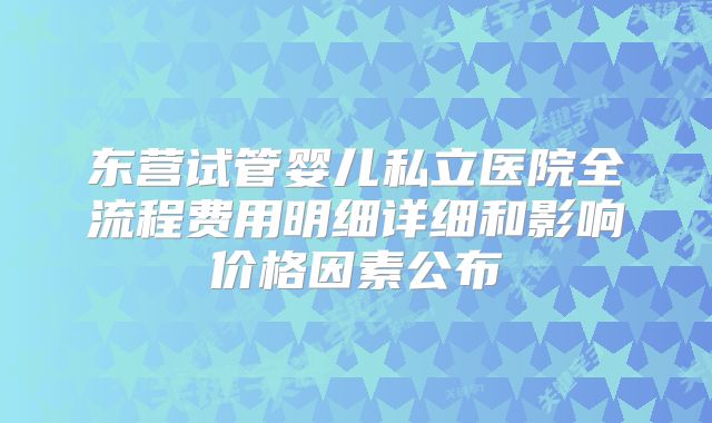 东营试管婴儿私立医院全流程费用明细详细和影响价格因素公布