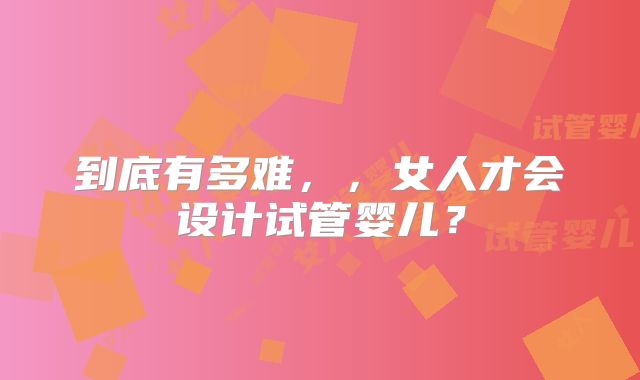 到底有多难，，女人才会设计试管婴儿？