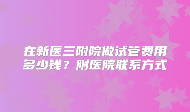 在新医三附院做试管费用多少钱？附医院联系方式