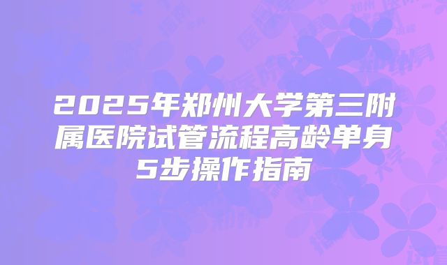 2025年郑州大学第三附属医院试管流程高龄单身5步操作指南