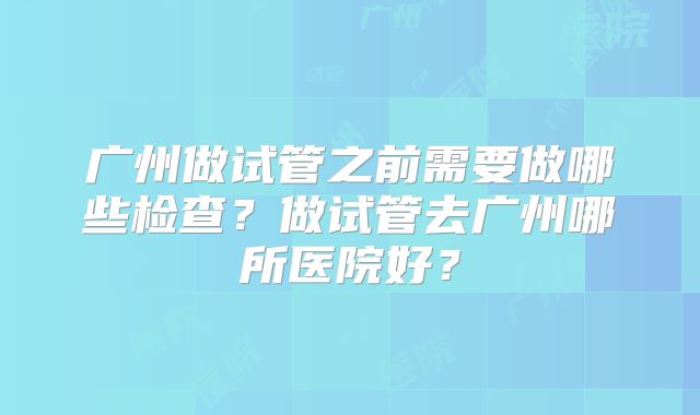 广州做试管之前需要做哪些检查?做试管去广州哪所医院好?