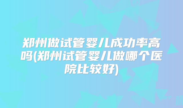 郑州做试管婴儿成功率高吗(郑州试管婴儿做哪个医院比较好)