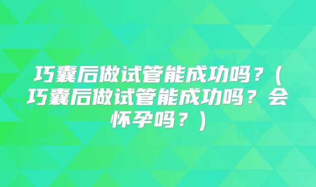 巧囊后做试管能成功吗?(巧囊后做试管能成功吗?会怀孕吗?)