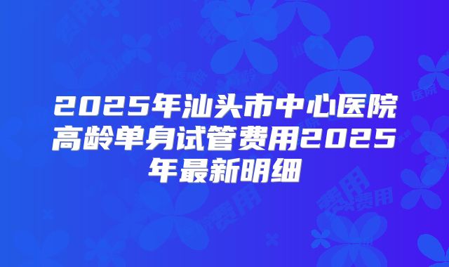 2025年汕头市中心医院高龄单身试管费用2025年最新明细