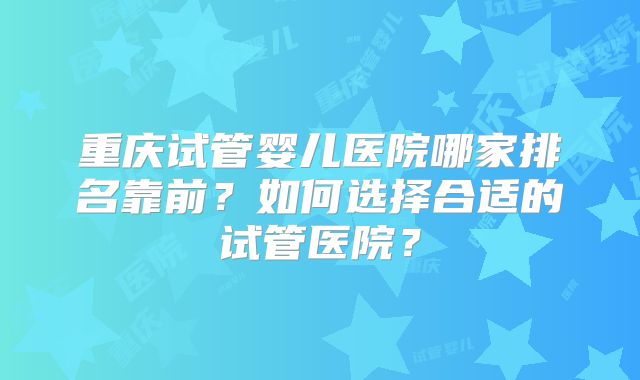 重庆试管婴儿医院哪家排名靠前?如何选择合适的试管医院?