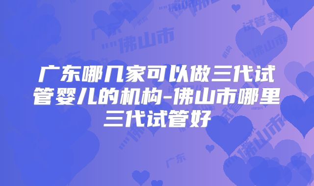 广东哪几家可以做三代试管婴儿的机构-佛山市哪里三代试管好