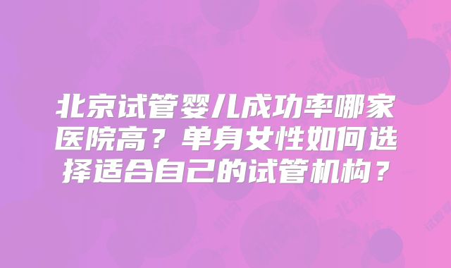 北京试管婴儿成功率哪家医院高？单身女性如何选择适合自己的试管机构？