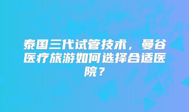 泰国三代试管技术，曼谷医疗旅游如何选择合适医院？
