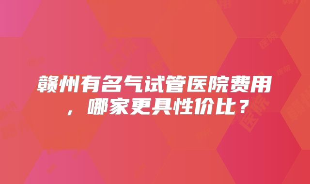 赣州有名气试管医院费用,哪家更具性价比?