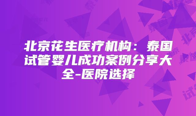 北京花生医疗机构：泰国试管婴儿成功案例分享大全-医院选择