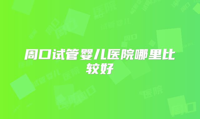 周口试管婴儿医院哪里比较好