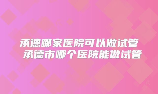 承德哪家医院可以做试管 承德市哪个医院能做试管