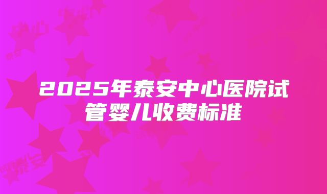 2025年泰安中心医院试管婴儿收费标准