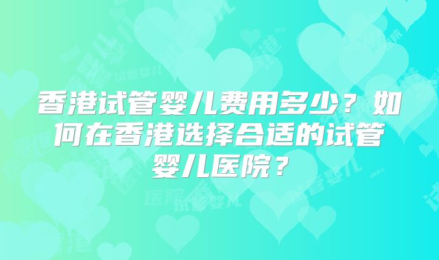 香港试管婴儿费用多少？如何在香港选择合适的试管婴儿医院？