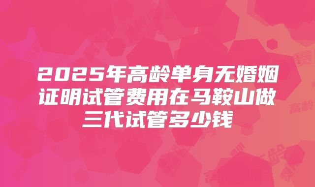 2025年高龄单身无婚姻证明试管费用在马鞍山做三代试管多少钱
