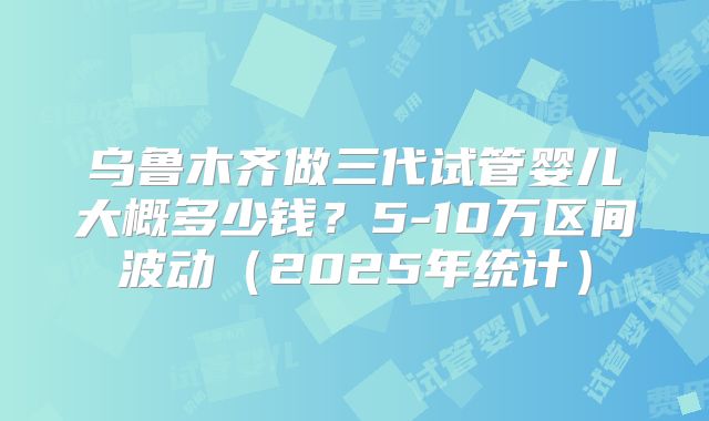 乌鲁木齐做三代试管婴儿大概多少钱?5-10万区间波动(2025年统计)