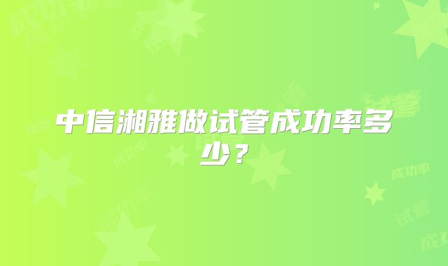 中信湘雅做试管成功率多少?