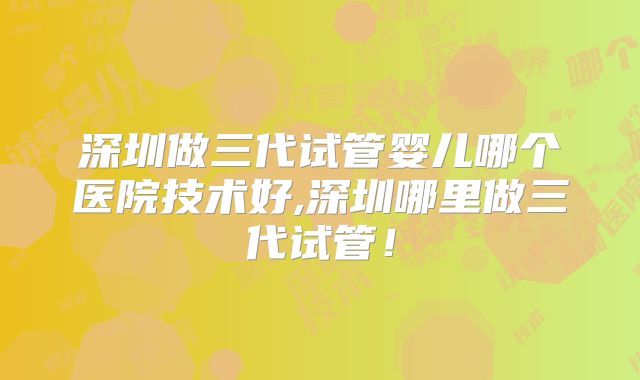 深圳做三代试管婴儿哪个医院技术好,深圳哪里做三代试管！