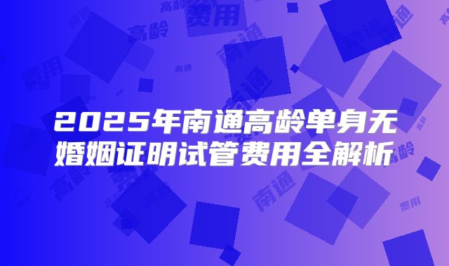 2025年南通高龄单身无婚姻证明试管费用全解析
