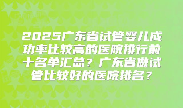 2025广东省试管婴儿成功率比较高的医院排行前十名单汇总?广东省做试管比较好的医院排名?