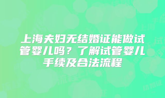 上海夫妇无结婚证能做试管婴儿吗?了解试管婴儿手续及合法流程